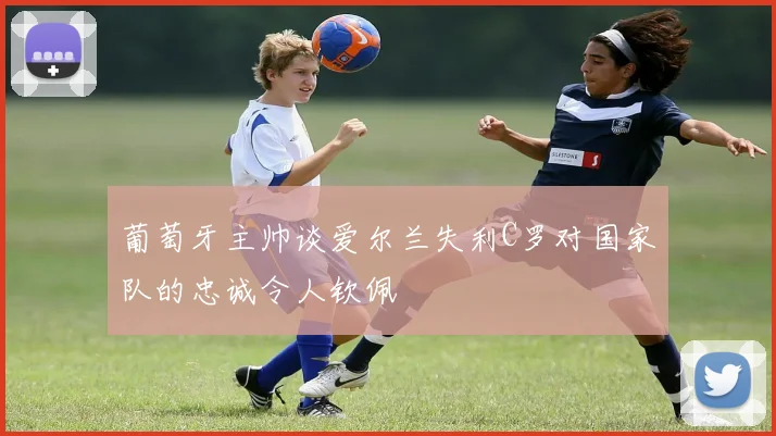 葡萄牙主帅谈爱尔兰失利C罗对国家队的忠诚令人钦佩