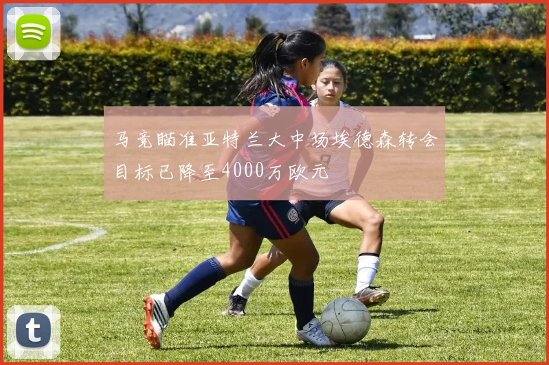 马竞瞄准亚特兰大中场埃德森转会目标已降至4000万欧元