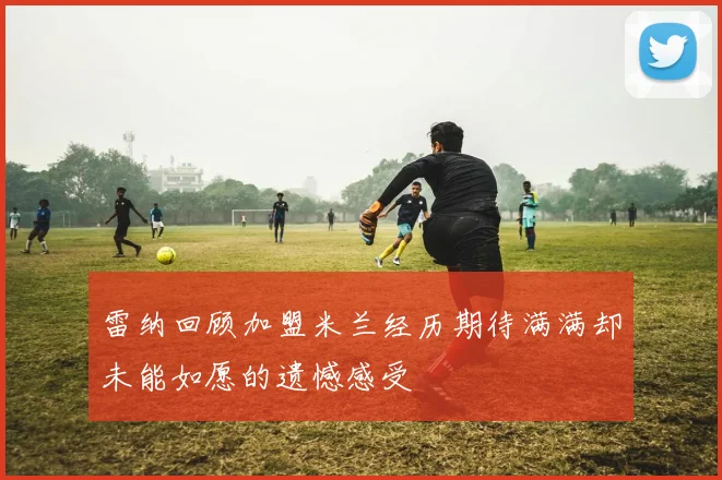 雷纳回顾加盟米兰经历期待满满却未能如愿的遗憾感受