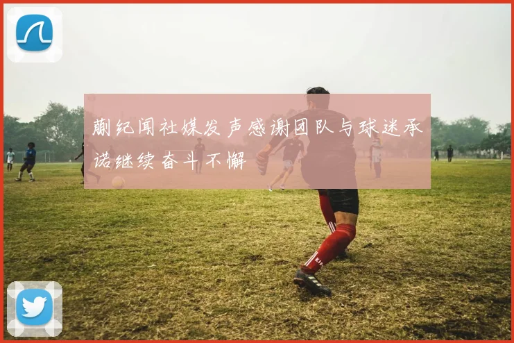 蒯纪闻社媒发声感谢团队与球迷承诺继续奋斗不懈