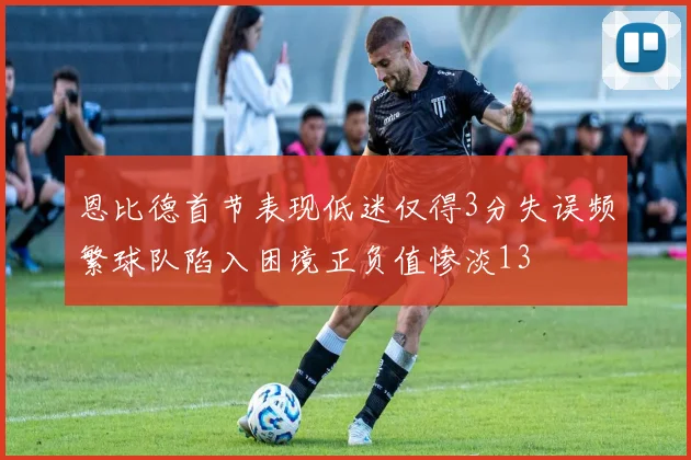 恩比德首节表现低迷仅得3分失误频繁球队陷入困境正负值惨淡13
