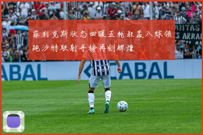 菲利克斯状态回暖五轮狂轰八球领跑沙特联射手榜再创辉煌