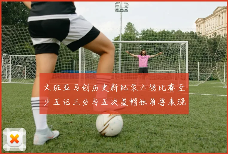 文班亚马创历史新纪录六场比赛至少五记三分与五次盖帽独角兽表现惊艳