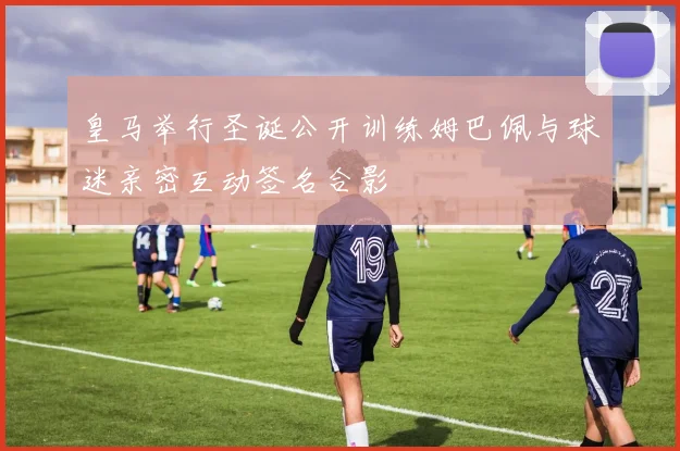 皇马举行圣诞公开训练姆巴佩与球迷亲密互动签名合影