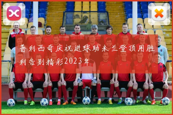 普利西奇庆祝进球助米兰登顶用胜利告别精彩2023年