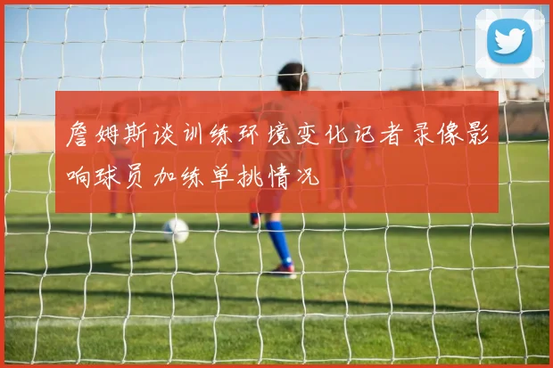 詹姆斯谈训练环境变化记者录像影响球员加练单挑情况