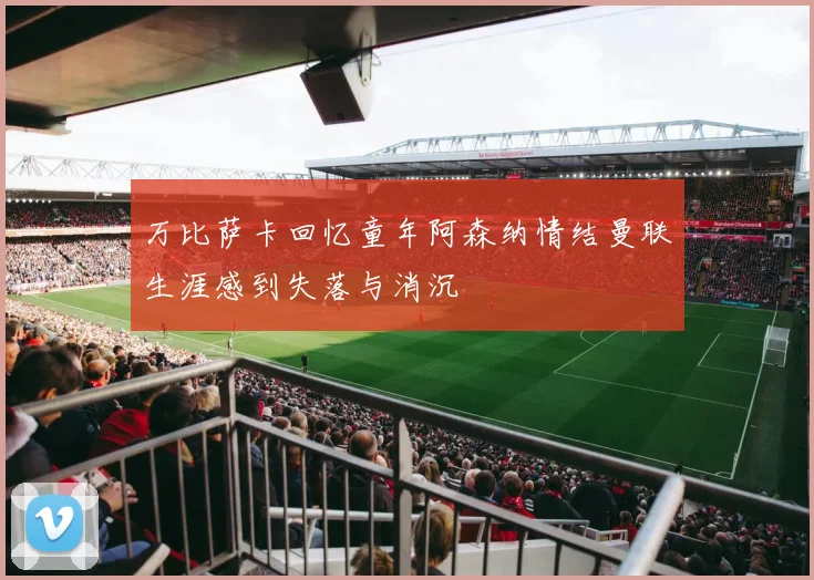 万比萨卡回忆童年阿森纳情结曼联生涯感到失落与消沉