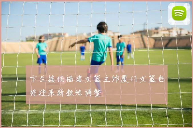 卞兰接任福建女篮主帅厦门女篮也将迎来新教练调整