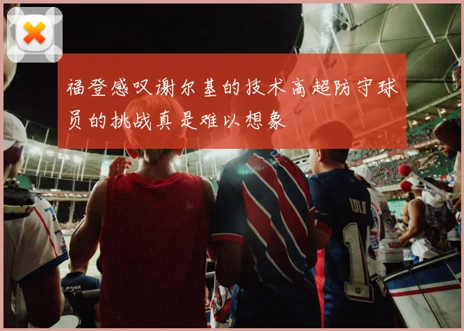 福登感叹谢尔基的技术高超防守球员的挑战真是难以想象