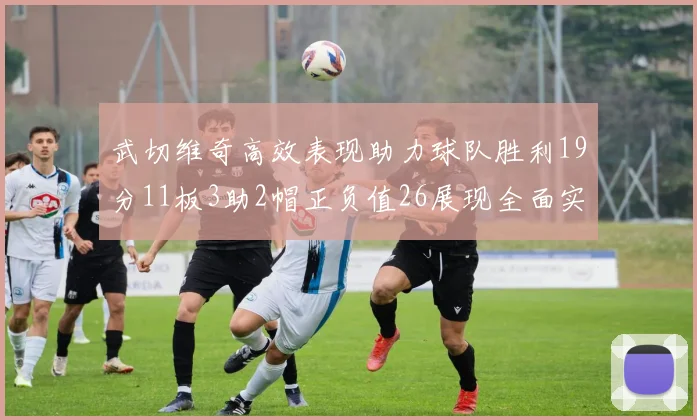 武切维奇高效表现助力球队胜利19分11板3助2帽正负值26展现全面实力