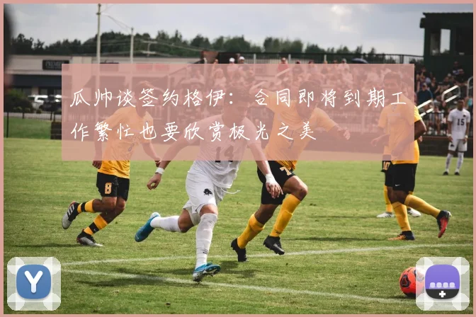 瓜帅谈签约格伊：合同即将到期工作繁忙也要欣赏极光之美