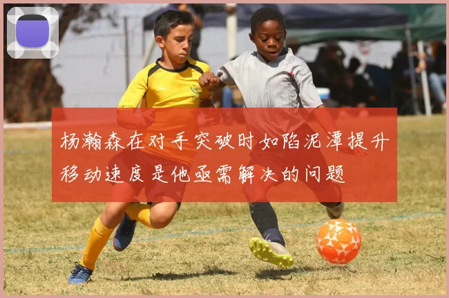 杨瀚森在对手突破时如陷泥潭提升移动速度是他亟需解决的问题