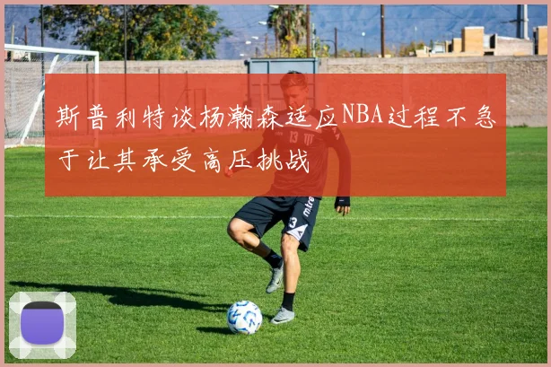 斯普利特谈杨瀚森适应NBA过程不急于让其承受高压挑战
