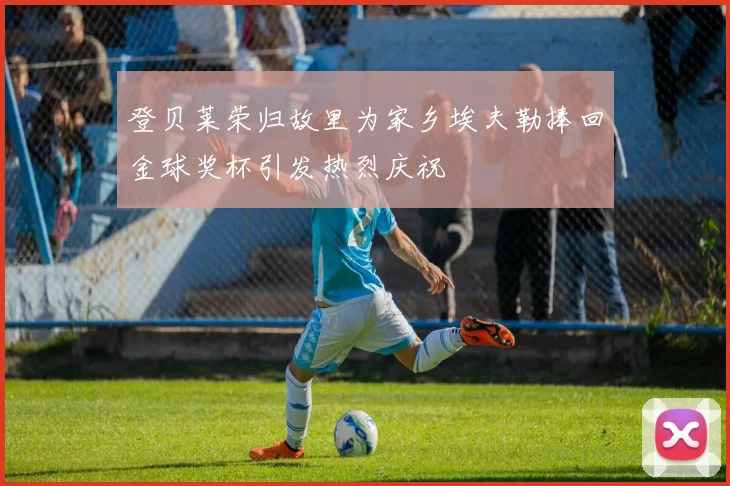 登贝莱荣归故里为家乡埃夫勒捧回金球奖杯引发热烈庆祝