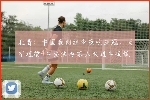 北青：中国裁判组今夜吹亚冠，马宁连续4年无法与家人共进年夜饭