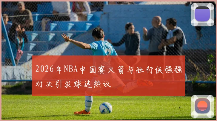 2026年NBA中国赛火箭与独行侠强强对决引发球迷热议