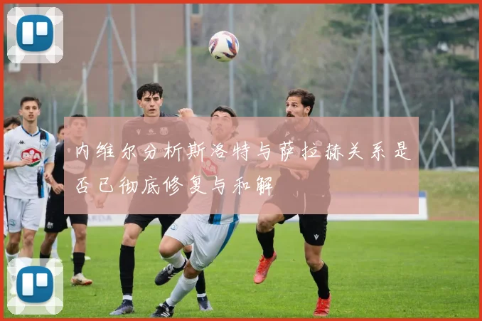 内维尔分析斯洛特与萨拉赫关系是否已彻底修复与和解