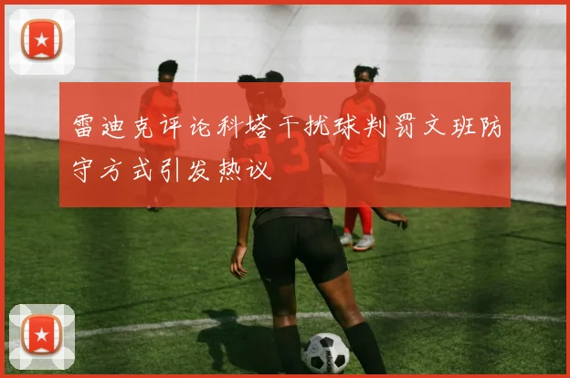 雷迪克评论科塔干扰球判罚文班防守方式引发热议