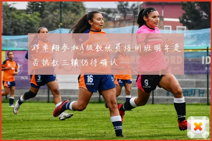 邓卓翔参加A级教练员培训班明年是否执教三镇仍待确认