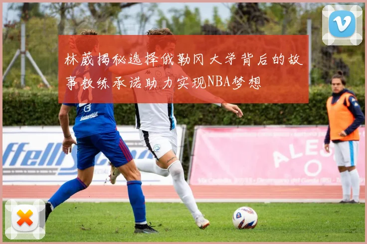 林葳揭秘选择俄勒冈大学背后的故事教练承诺助力实现NBA梦想