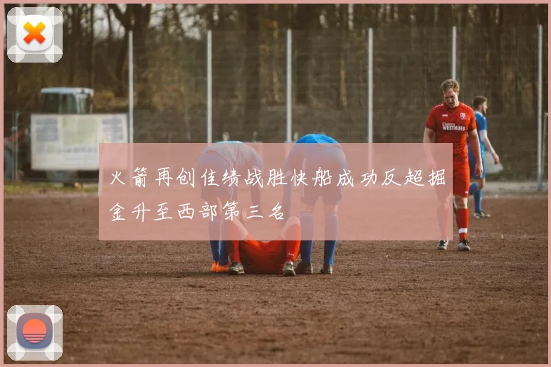 火箭再创佳绩战胜快船成功反超掘金升至西部第三名