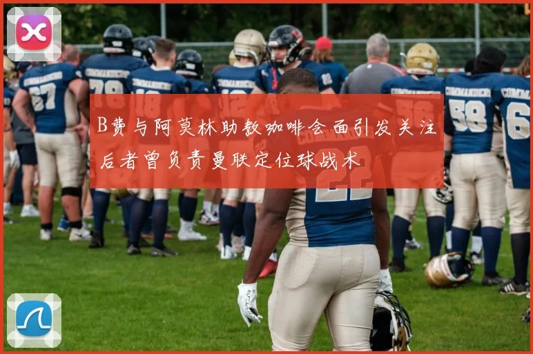 B费与阿莫林助教咖啡会面引发关注后者曾负责曼联定位球战术