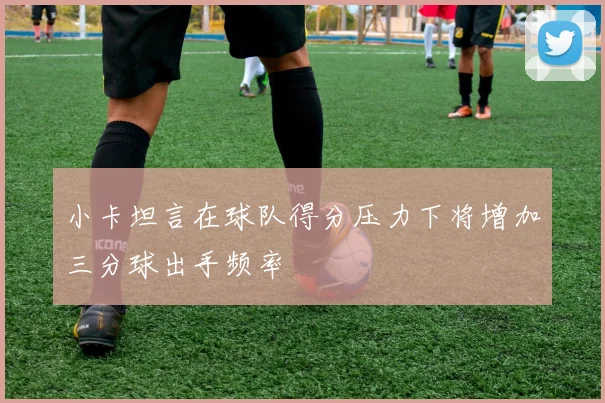 小卡坦言在球队得分压力下将增加三分球出手频率