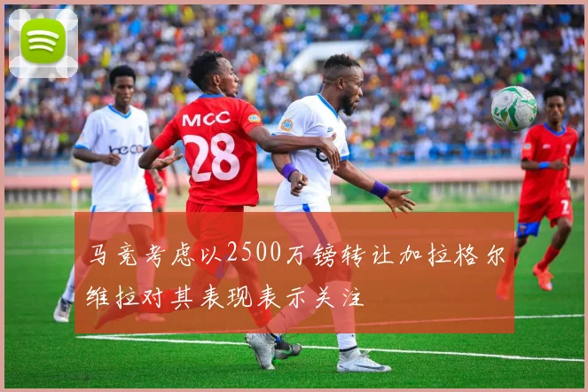 马竞考虑以2500万镑转让加拉格尔维拉对其表现表示关注