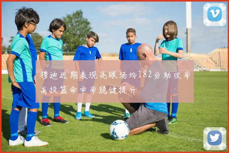 穆迪近期表现亮眼场均182分助攻率高投篮命中率稳健提升