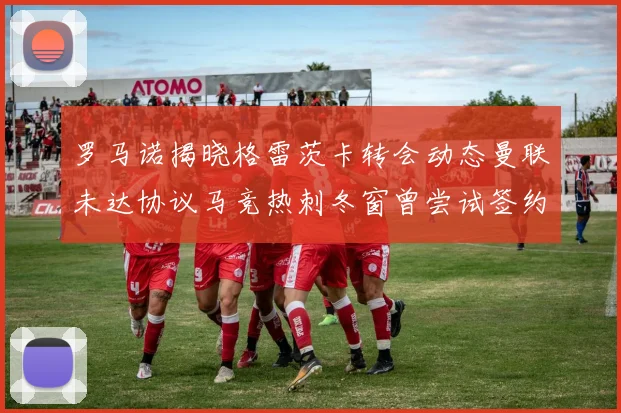 罗马诺揭晓格雷茨卡转会动态曼联未达协议马竞热刺冬窗曾尝试签约