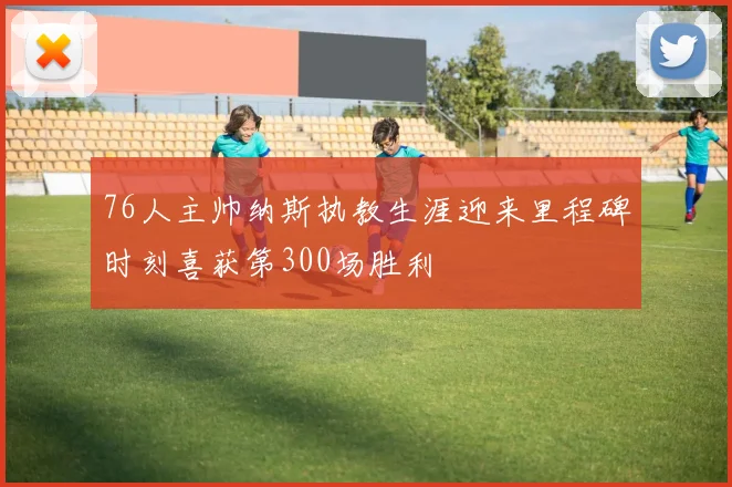 76人主帅纳斯执教生涯迎来里程碑时刻喜获第300场胜利