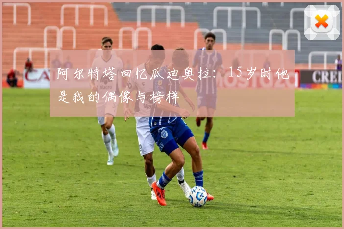 阿尔特塔回忆瓜迪奥拉：15岁时他是我的偶像与榜样