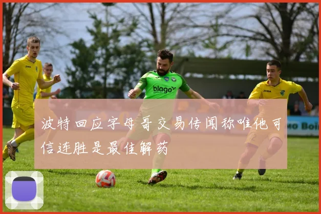 波特回应字母哥交易传闻称唯他可信连胜是最佳解药