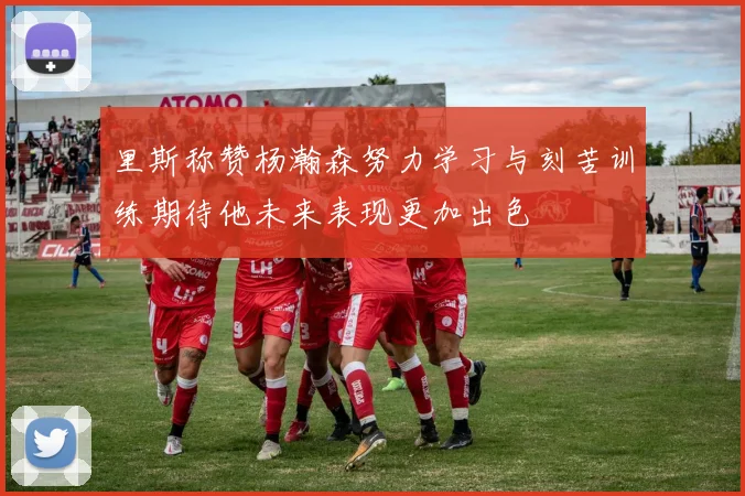 里斯称赞杨瀚森努力学习与刻苦训练期待他未来表现更加出色