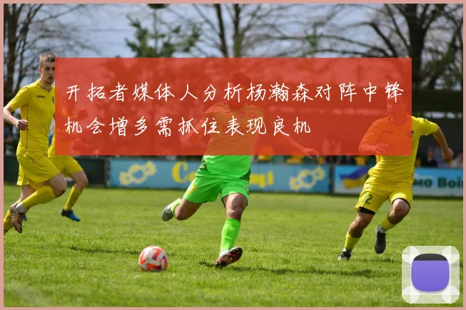 开拓者媒体人分析杨瀚森对阵中锋机会增多需抓住表现良机